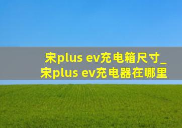 宋plus ev充电箱尺寸_宋plus ev充电器在哪里